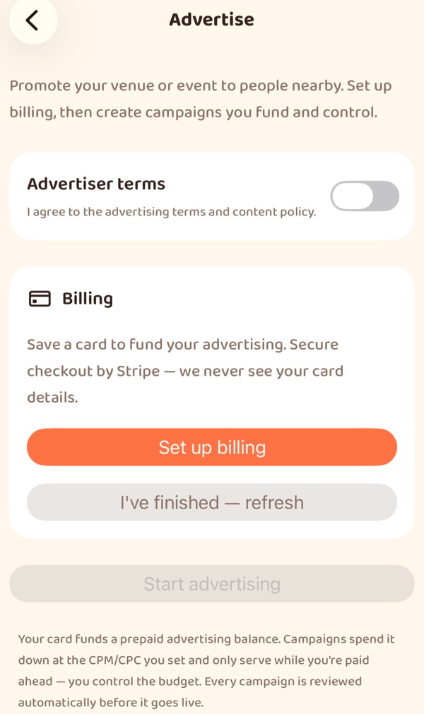 The Advertise screen in the app: “Promote your venue or event to people nearby. Set up
                billing, then create campaigns you fund and control.” An Advertiser terms switch, off.
                A Billing card — “Save a card to fund your advertising. Secure checkout by Stripe — we
                never see your card details.” — with a Set up billing button. A Start advertising
                button, greyed out, and a note that a card funds a prepaid advertising balance,
                campaigns spend it at the CPM or CPC you set, and every campaign is reviewed
                automatically before it goes live.