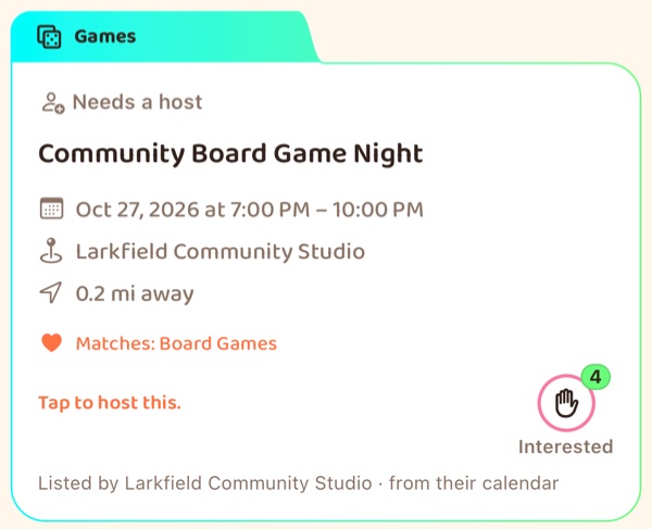 A feed card under a tab reading Games: Needs a host, Community Board Game Night, Oct
                    27 2026 from 7:00 to 10:00 PM at Larkfield Community Studio, 0.2 miles away,
                    matching Board Games, the line “Tap to host this.”, an Interested button showing 4,
                    and a line reading “Listed by Larkfield Community Studio · from their calendar”.