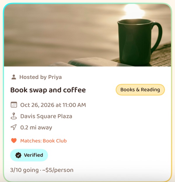 A feed card with a photo of a mug of coffee on an open book: hosted by Priya, Book
                    swap and coffee, tagged Books & Reading, Oct 26 2026 at 11:00 AM at Davis Square
                    Plaza, 0.2 miles away, matching the interest Book Club, Verified, and 3 of 10 going
                    with about $5 a person to spend.